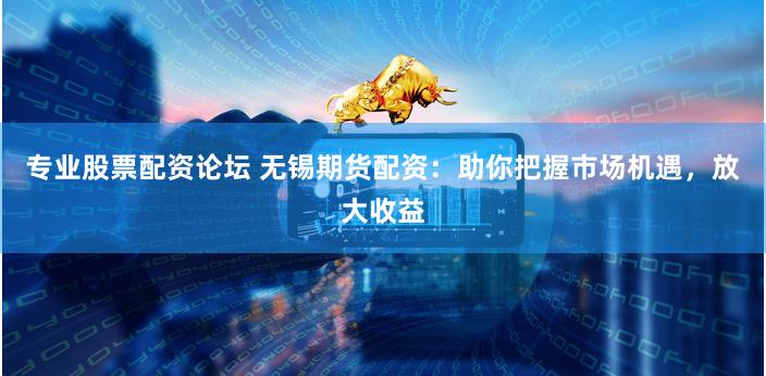 专业股票配资论坛 无锡期货配资：助你把握市场机遇，放大收益