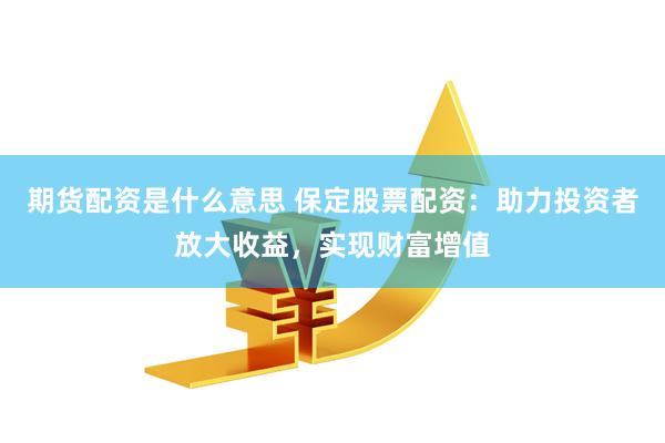 期货配资是什么意思 保定股票配资：助力投资者放大收益，实现财富增值