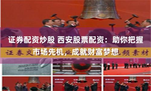 证券配资炒股 西安股票配资：助你把握市场先机，成就财富梦想