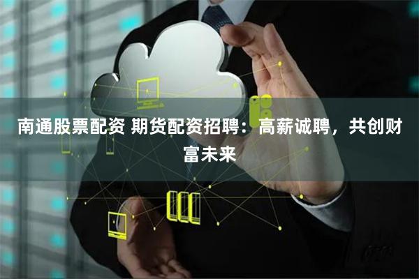 南通股票配资 期货配资招聘：高薪诚聘，共创财富未来