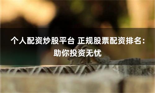 个人配资炒股平台 正规股票配资排名：助你投资无忧