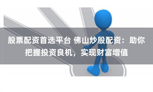 股票配资首选平台 佛山炒股配资：助你把握投资良机，实现财富增值