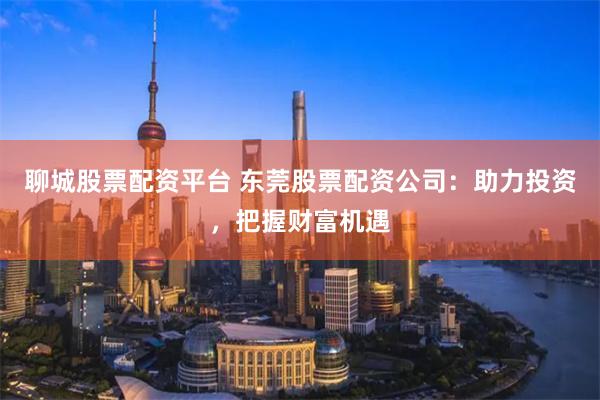聊城股票配资平台 东莞股票配资公司：助力投资，把握财富机遇