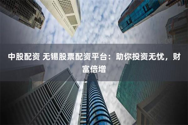 中股配资 无锡股票配资平台：助你投资无忧，财富倍增
