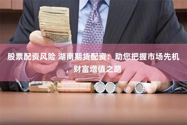 股票配资风险 湖南期货配资：助您把握市场先机，财富增值之路