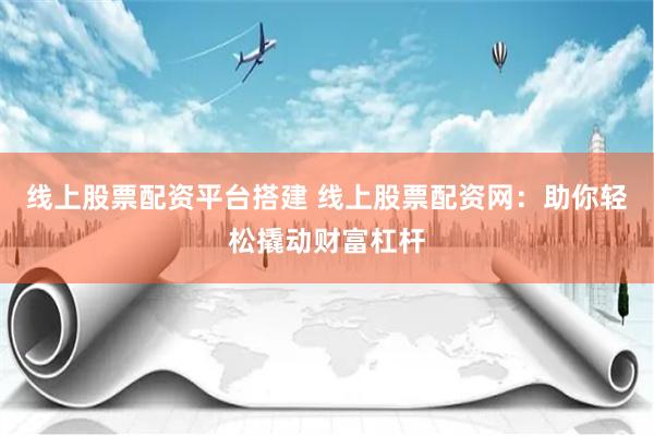 线上股票配资平台搭建 线上股票配资网：助你轻松撬动财富杠杆