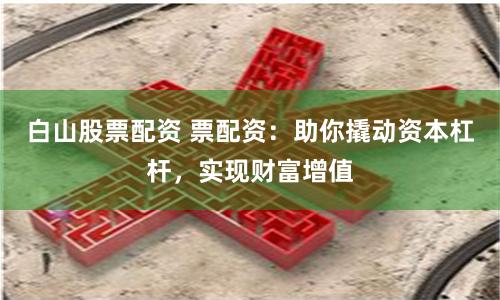 白山股票配资 票配资：助你撬动资本杠杆，实现财富增值