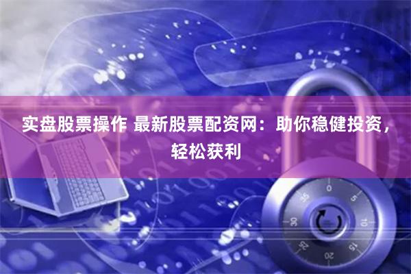 实盘股票操作 最新股票配资网:助你稳健投资,轻松获利