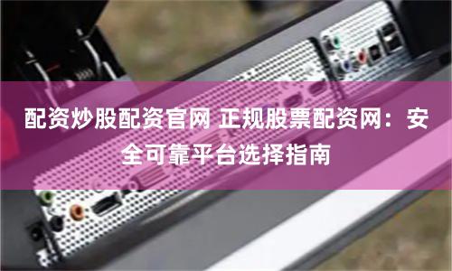 配资炒股配资官网 正规股票配资网:安全可靠平台选择指南