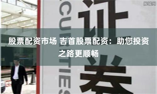 股票配资市场 吉首股票配资：助您投资之路更顺畅