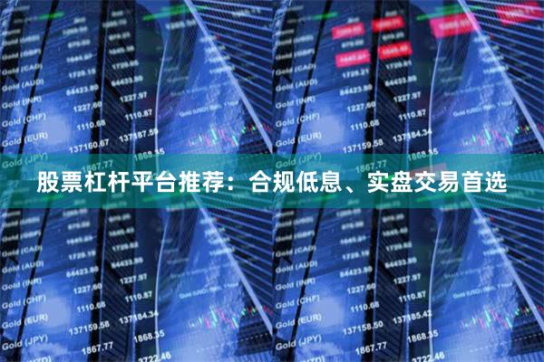 股票杠杆平台推荐：合规低息、实盘交易首选
