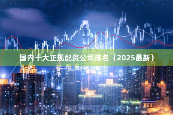 国内十大正规配资公司排名（2025最新）