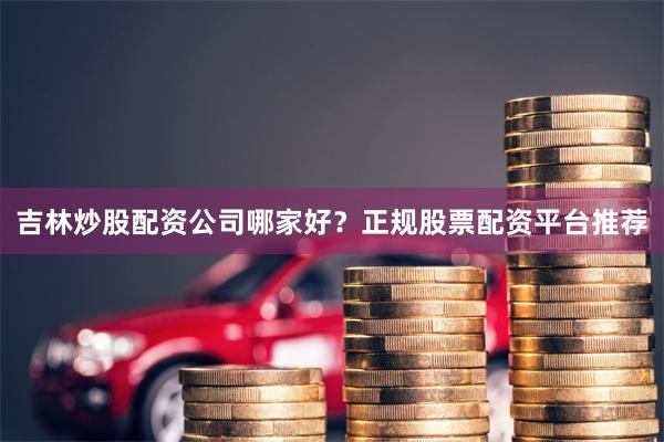吉林炒股配资公司哪家好？正规股票配资平台推荐